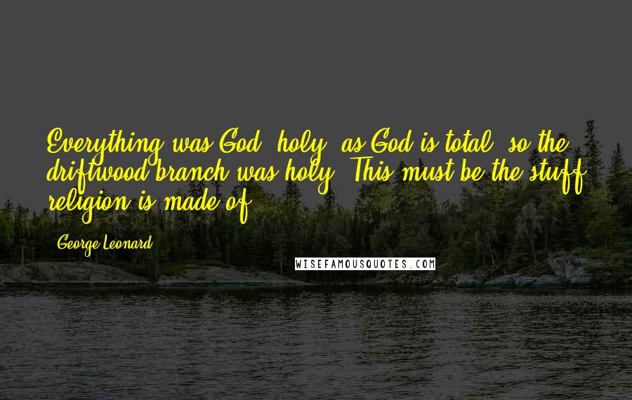 George Leonard Quotes: Everything was God, holy; as God is total, so the driftwood branch was holy. This must be the stuff religion is made of.