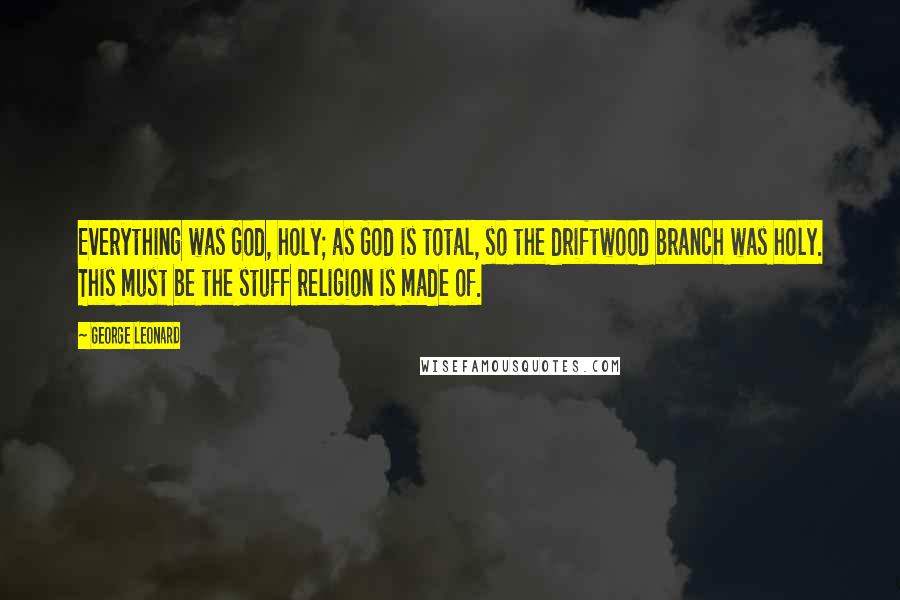 George Leonard Quotes: Everything was God, holy; as God is total, so the driftwood branch was holy. This must be the stuff religion is made of.