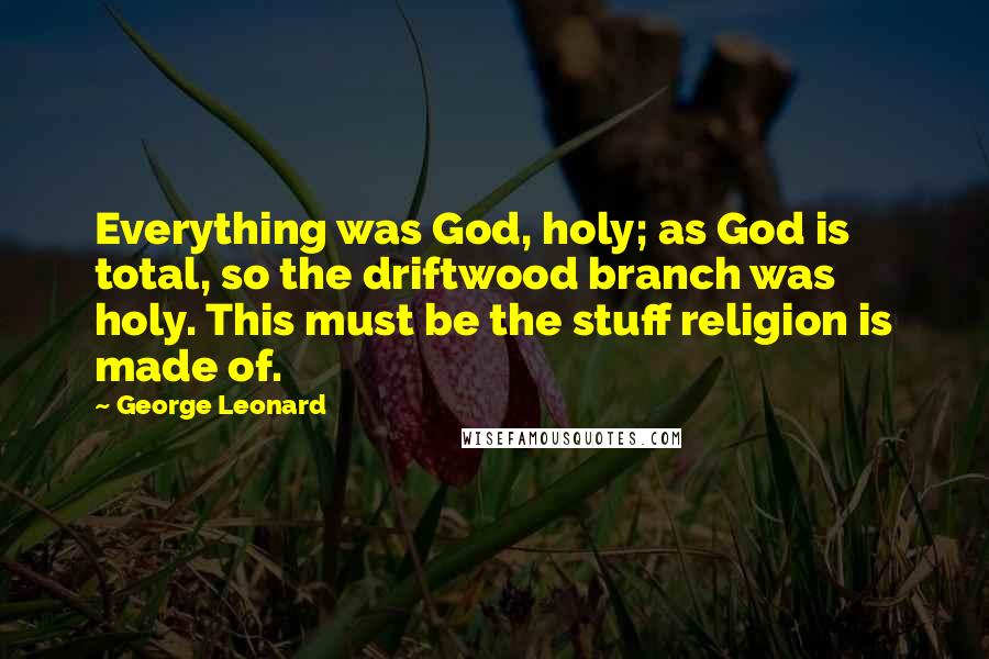 George Leonard Quotes: Everything was God, holy; as God is total, so the driftwood branch was holy. This must be the stuff religion is made of.