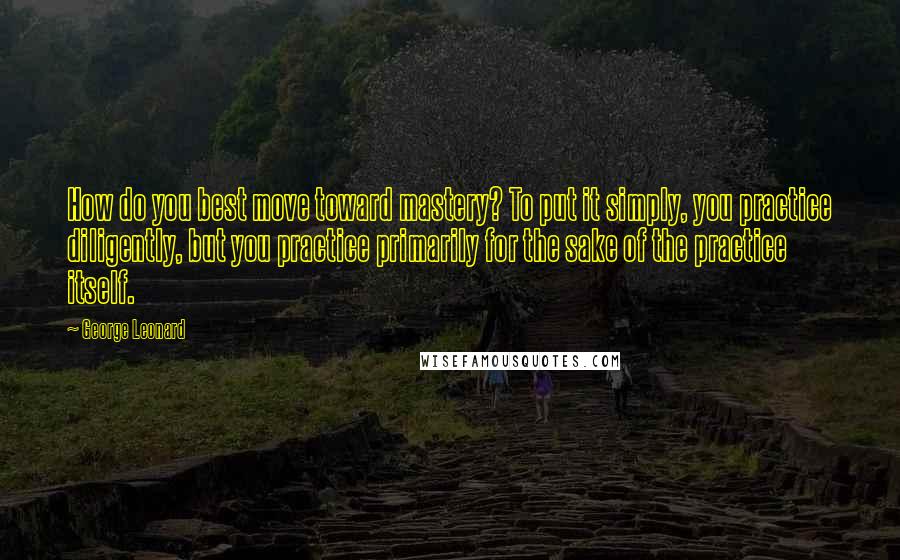 George Leonard Quotes: How do you best move toward mastery? To put it simply, you practice diligently, but you practice primarily for the sake of the practice itself.