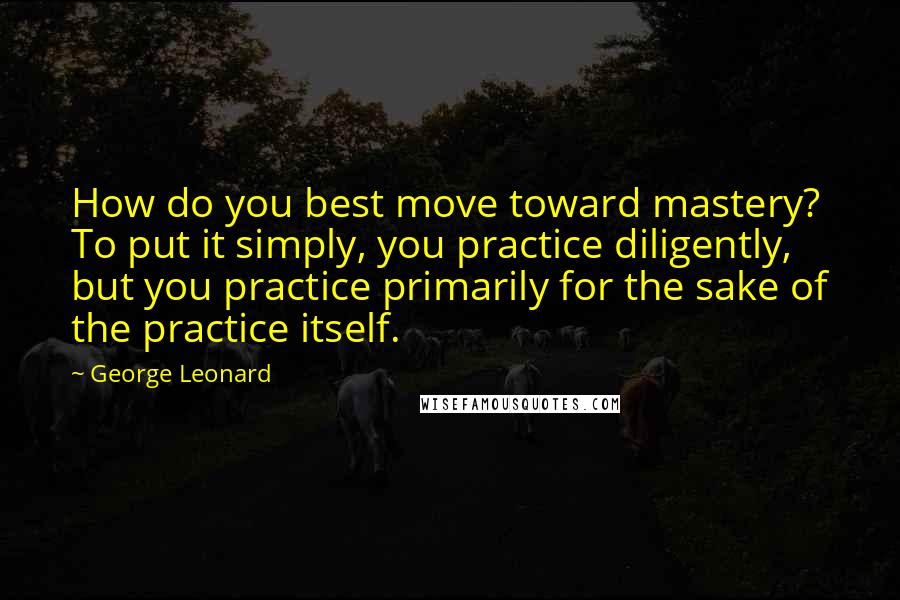 George Leonard Quotes: How do you best move toward mastery? To put it simply, you practice diligently, but you practice primarily for the sake of the practice itself.