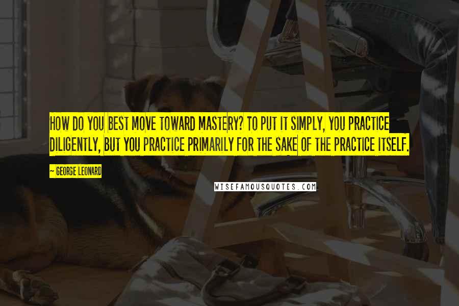 George Leonard Quotes: How do you best move toward mastery? To put it simply, you practice diligently, but you practice primarily for the sake of the practice itself.