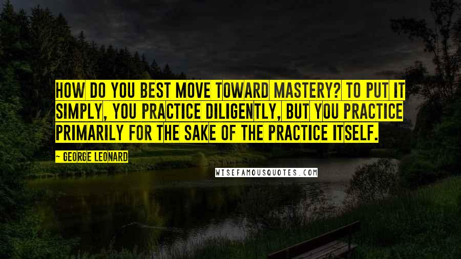 George Leonard Quotes: How do you best move toward mastery? To put it simply, you practice diligently, but you practice primarily for the sake of the practice itself.