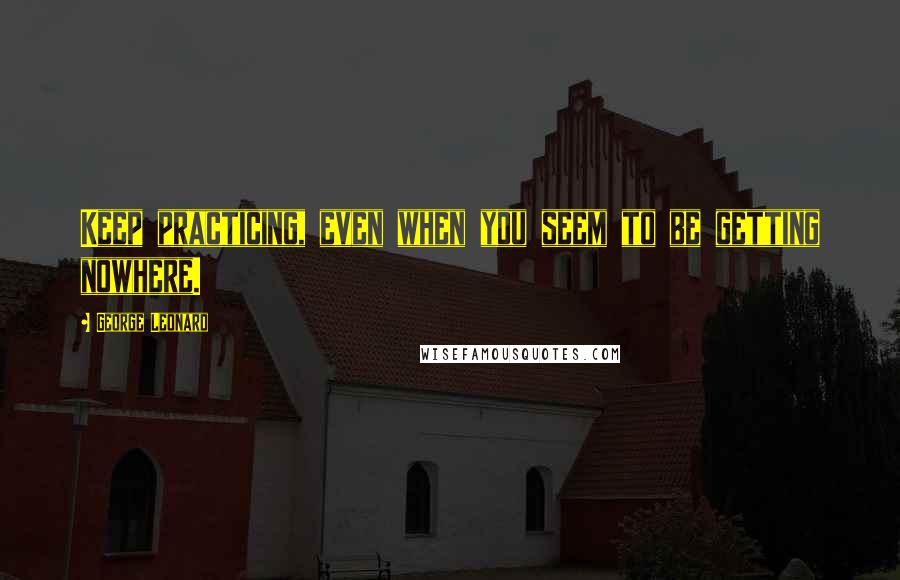 George Leonard Quotes: Keep practicing, even when you seem to be getting nowhere.