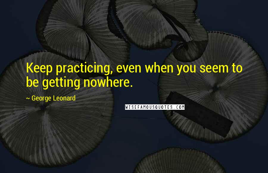 George Leonard Quotes: Keep practicing, even when you seem to be getting nowhere.