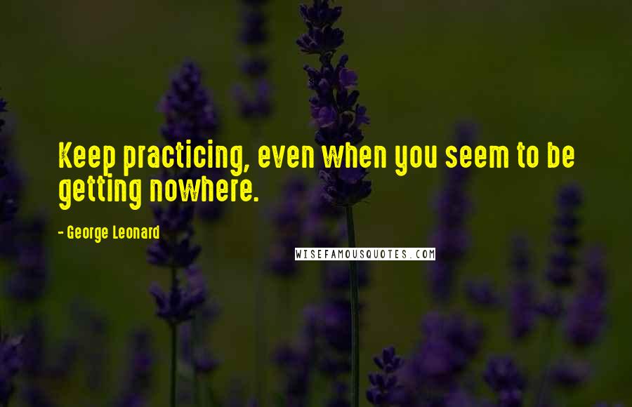 George Leonard Quotes: Keep practicing, even when you seem to be getting nowhere.