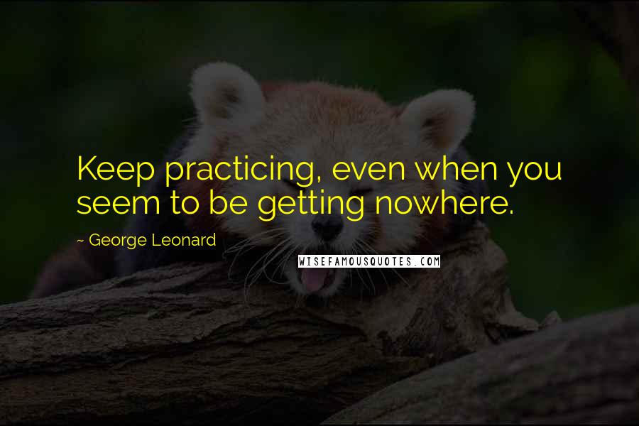 George Leonard Quotes: Keep practicing, even when you seem to be getting nowhere.