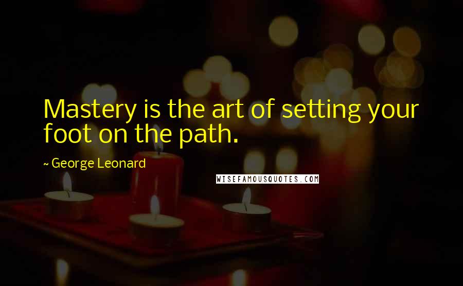 George Leonard Quotes: Mastery is the art of setting your foot on the path.