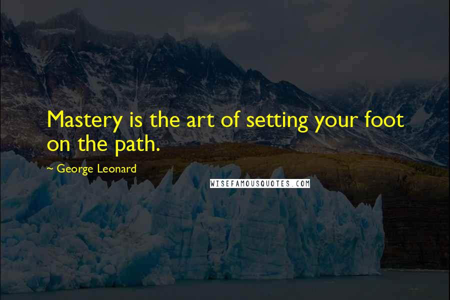 George Leonard Quotes: Mastery is the art of setting your foot on the path.