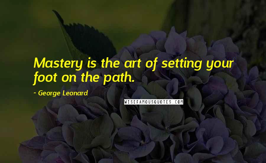 George Leonard Quotes: Mastery is the art of setting your foot on the path.