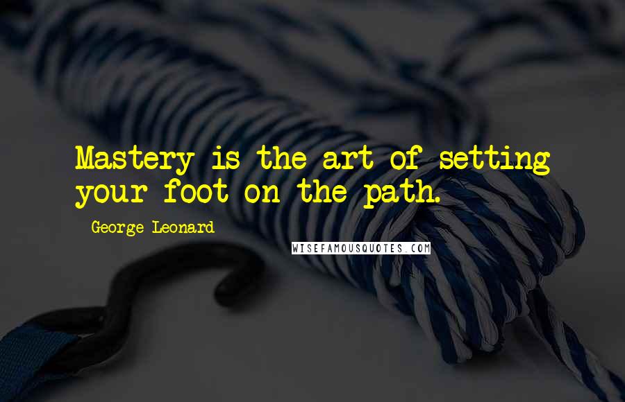 George Leonard Quotes: Mastery is the art of setting your foot on the path.