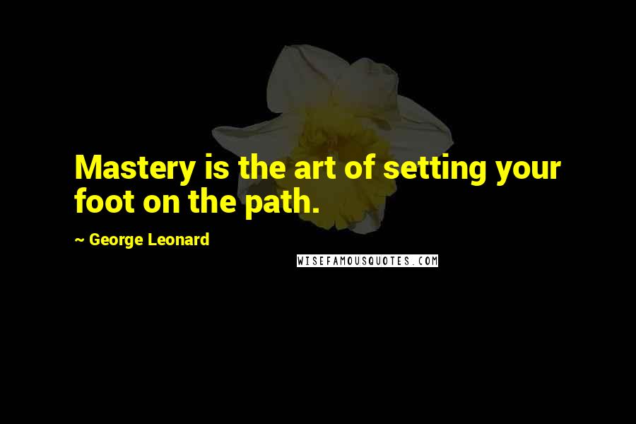 George Leonard Quotes: Mastery is the art of setting your foot on the path.