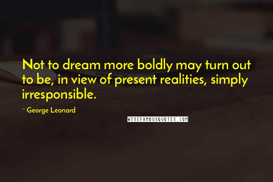 George Leonard Quotes: Not to dream more boldly may turn out to be, in view of present realities, simply irresponsible.