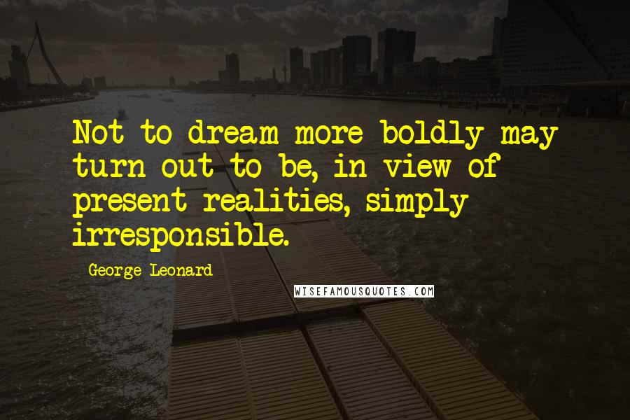 George Leonard Quotes: Not to dream more boldly may turn out to be, in view of present realities, simply irresponsible.