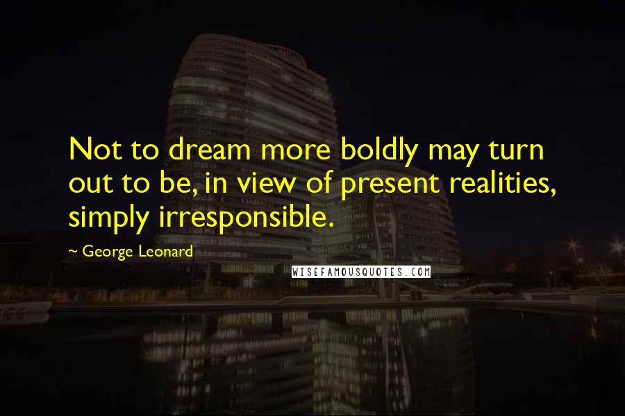 George Leonard Quotes: Not to dream more boldly may turn out to be, in view of present realities, simply irresponsible.