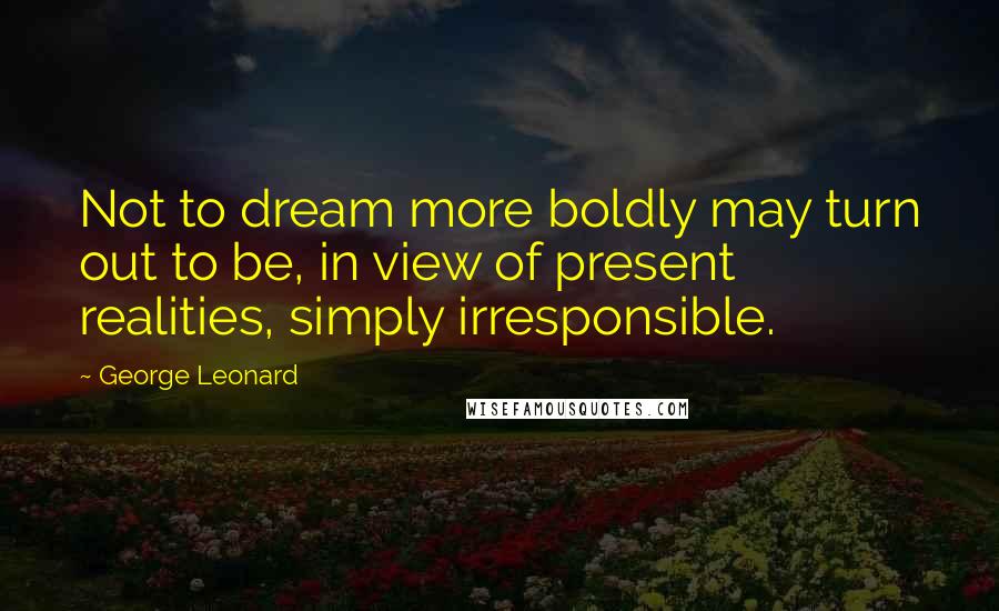 George Leonard Quotes: Not to dream more boldly may turn out to be, in view of present realities, simply irresponsible.