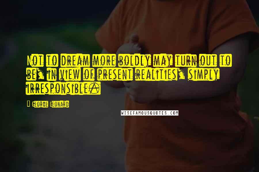 George Leonard Quotes: Not to dream more boldly may turn out to be, in view of present realities, simply irresponsible.