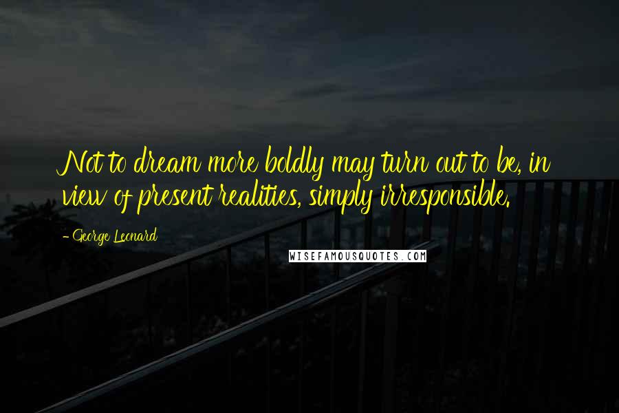 George Leonard Quotes: Not to dream more boldly may turn out to be, in view of present realities, simply irresponsible.