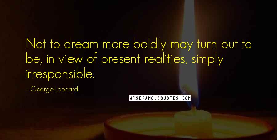 George Leonard Quotes: Not to dream more boldly may turn out to be, in view of present realities, simply irresponsible.