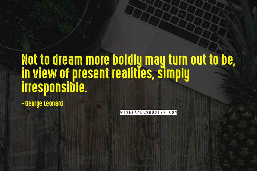 George Leonard Quotes: Not to dream more boldly may turn out to be, in view of present realities, simply irresponsible.