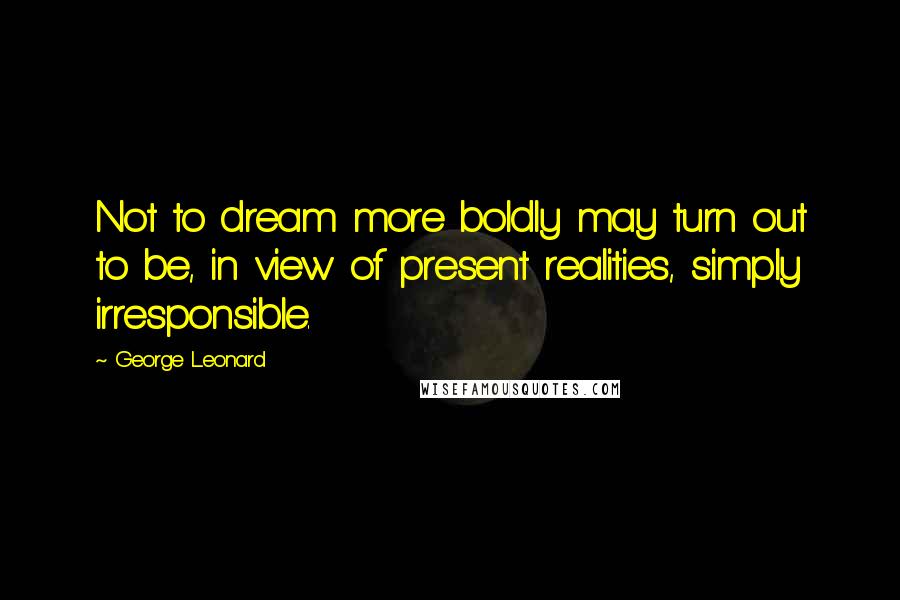 George Leonard Quotes: Not to dream more boldly may turn out to be, in view of present realities, simply irresponsible.