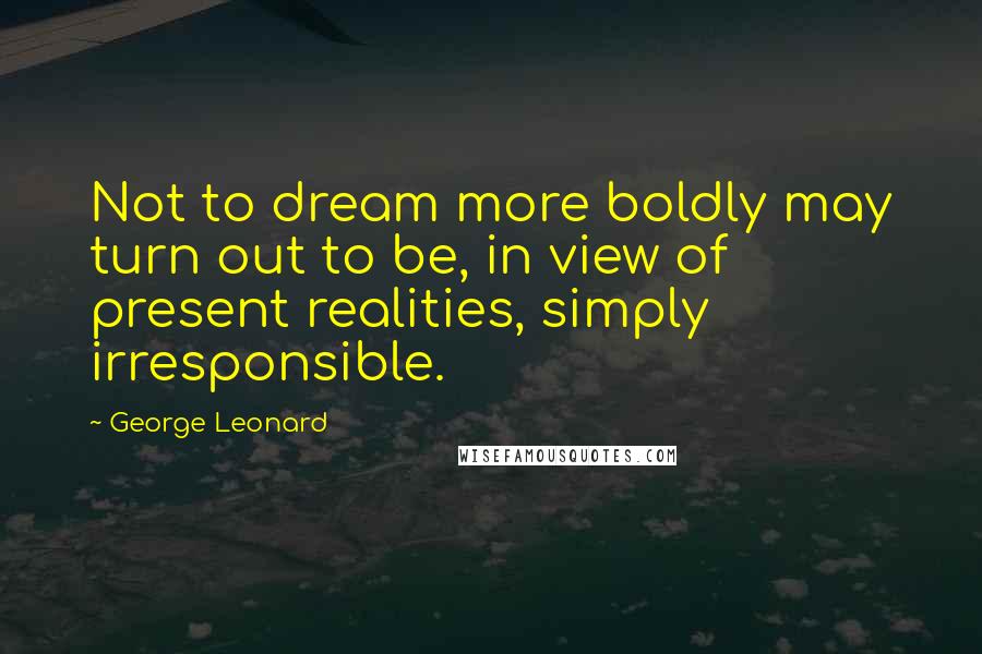 George Leonard Quotes: Not to dream more boldly may turn out to be, in view of present realities, simply irresponsible.