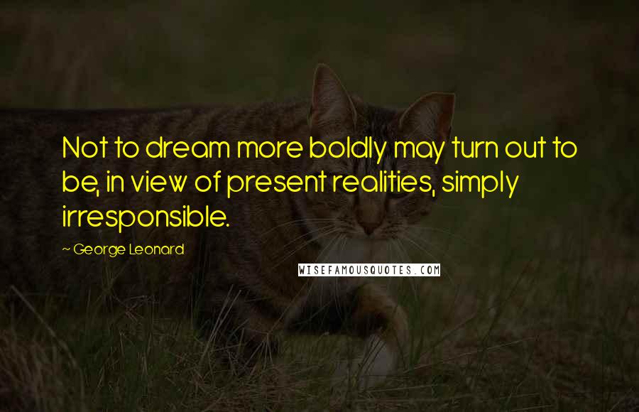 George Leonard Quotes: Not to dream more boldly may turn out to be, in view of present realities, simply irresponsible.