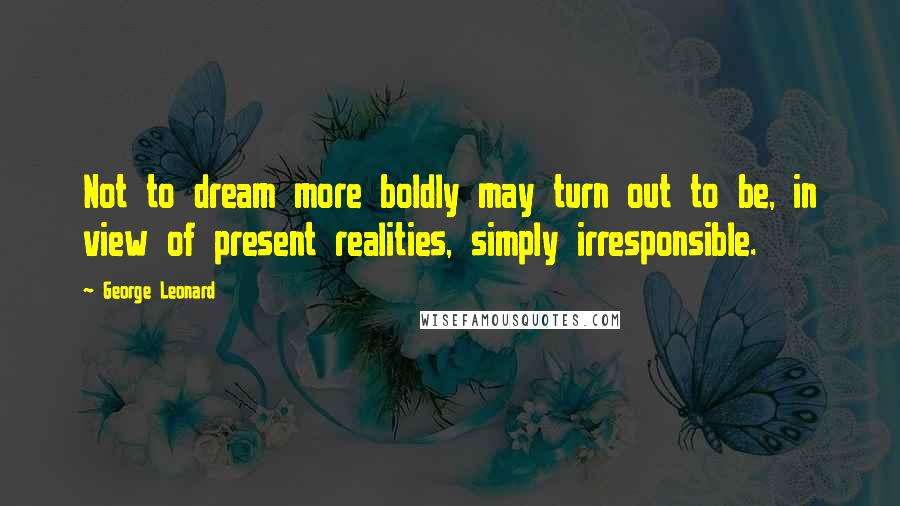 George Leonard Quotes: Not to dream more boldly may turn out to be, in view of present realities, simply irresponsible.