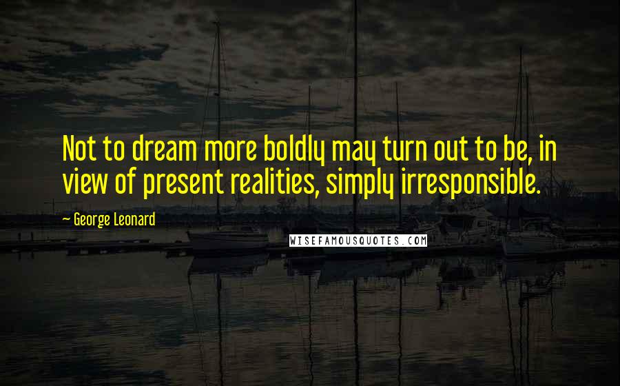 George Leonard Quotes: Not to dream more boldly may turn out to be, in view of present realities, simply irresponsible.