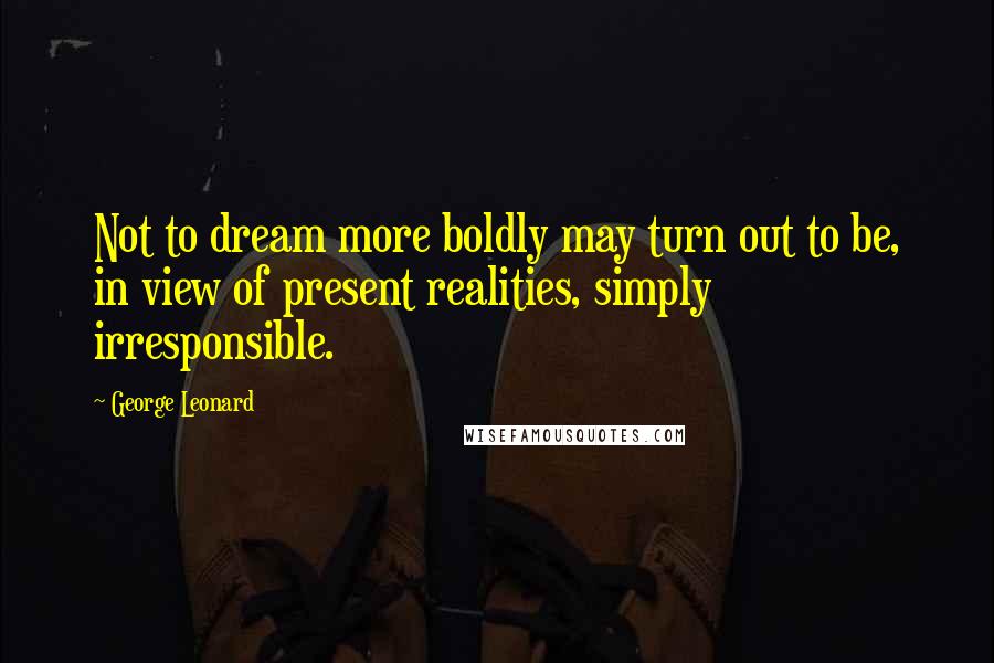 George Leonard Quotes: Not to dream more boldly may turn out to be, in view of present realities, simply irresponsible.