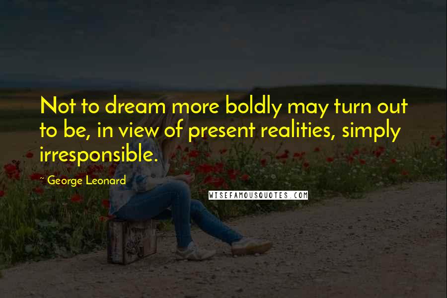 George Leonard Quotes: Not to dream more boldly may turn out to be, in view of present realities, simply irresponsible.