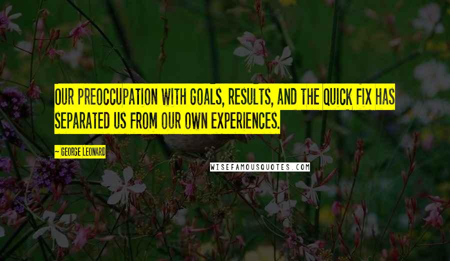 George Leonard Quotes: Our preoccupation with goals, results, and the quick fix has separated us from our own experiences.