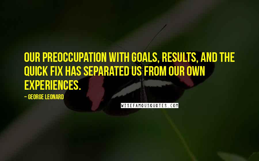 George Leonard Quotes: Our preoccupation with goals, results, and the quick fix has separated us from our own experiences.