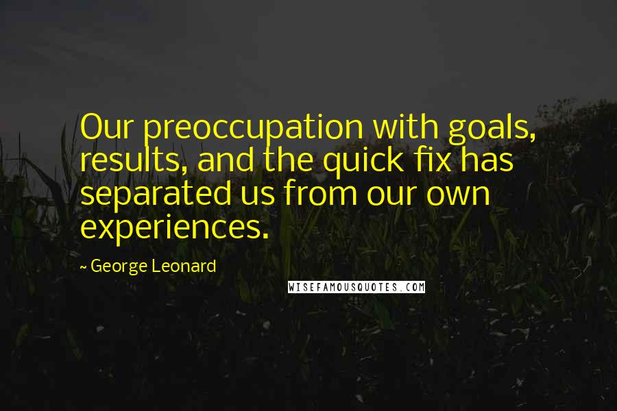 George Leonard Quotes: Our preoccupation with goals, results, and the quick fix has separated us from our own experiences.