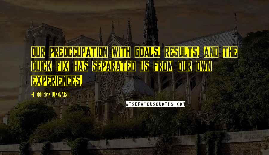 George Leonard Quotes: Our preoccupation with goals, results, and the quick fix has separated us from our own experiences.