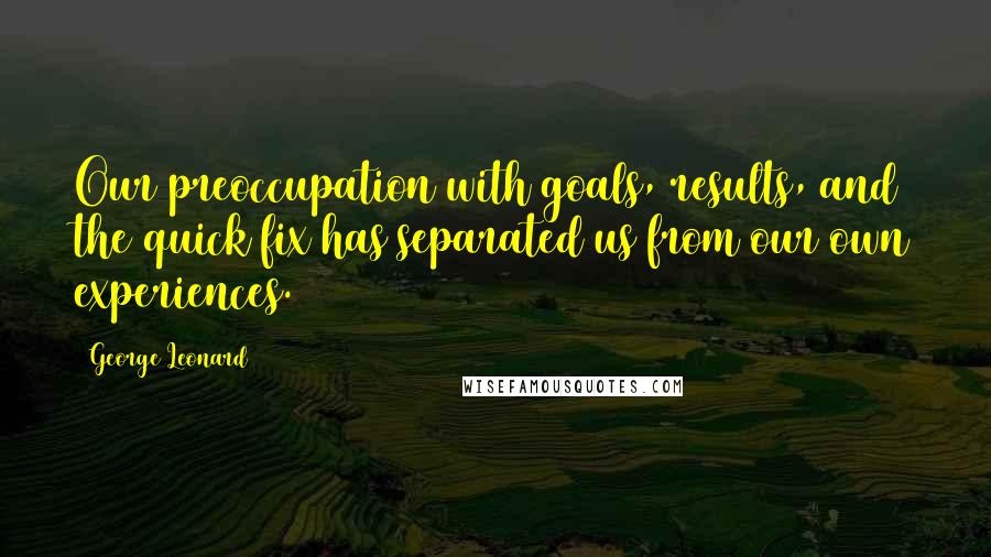 George Leonard Quotes: Our preoccupation with goals, results, and the quick fix has separated us from our own experiences.