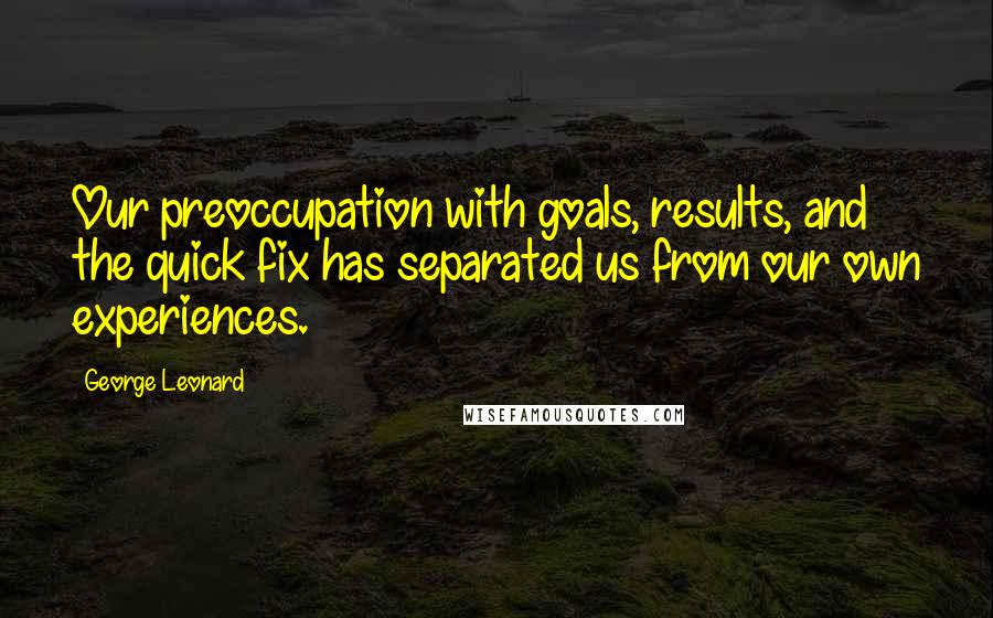 George Leonard Quotes: Our preoccupation with goals, results, and the quick fix has separated us from our own experiences.