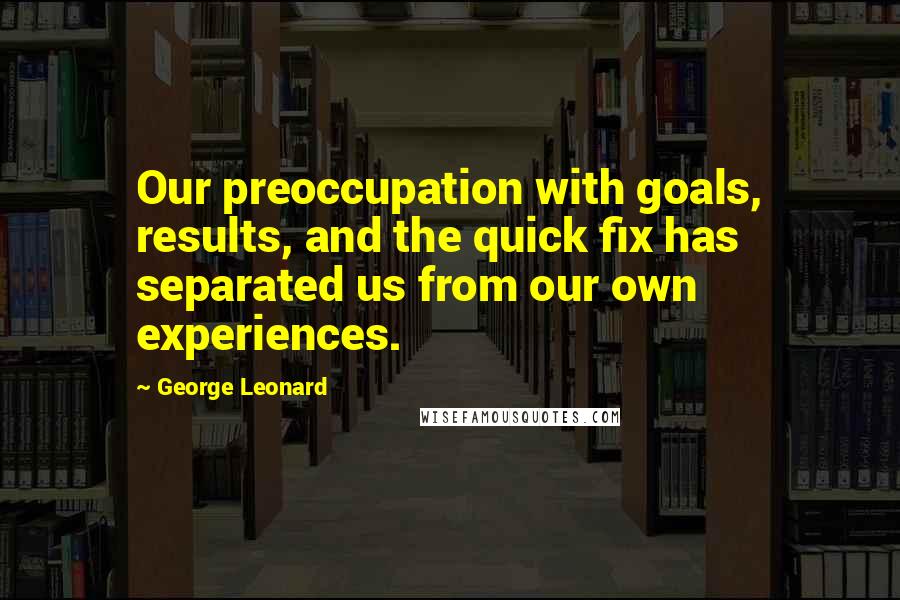 George Leonard Quotes: Our preoccupation with goals, results, and the quick fix has separated us from our own experiences.