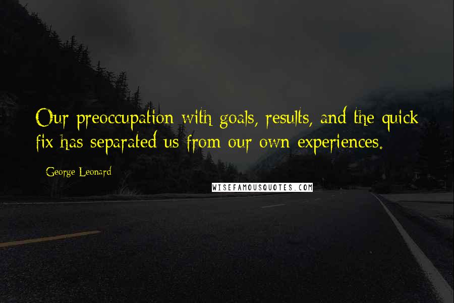 George Leonard Quotes: Our preoccupation with goals, results, and the quick fix has separated us from our own experiences.