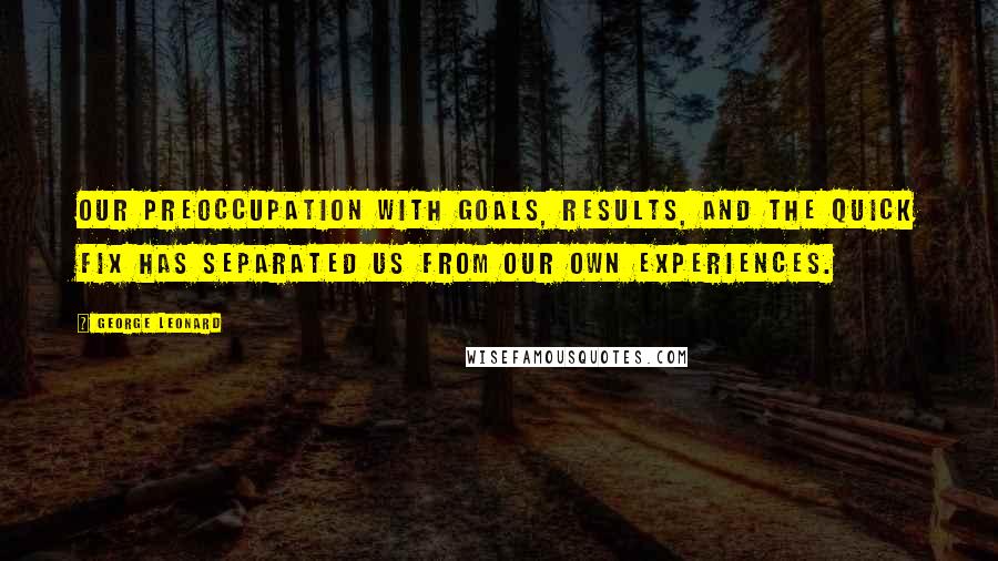 George Leonard Quotes: Our preoccupation with goals, results, and the quick fix has separated us from our own experiences.