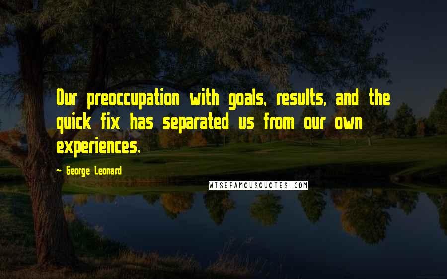 George Leonard Quotes: Our preoccupation with goals, results, and the quick fix has separated us from our own experiences.