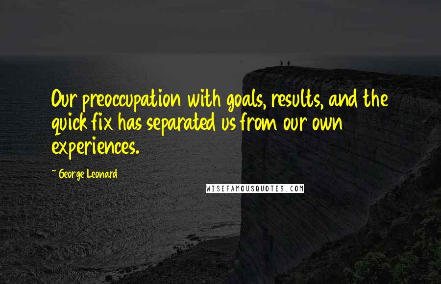 George Leonard Quotes: Our preoccupation with goals, results, and the quick fix has separated us from our own experiences.