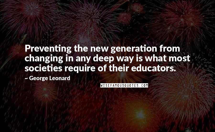 George Leonard Quotes: Preventing the new generation from changing in any deep way is what most societies require of their educators.