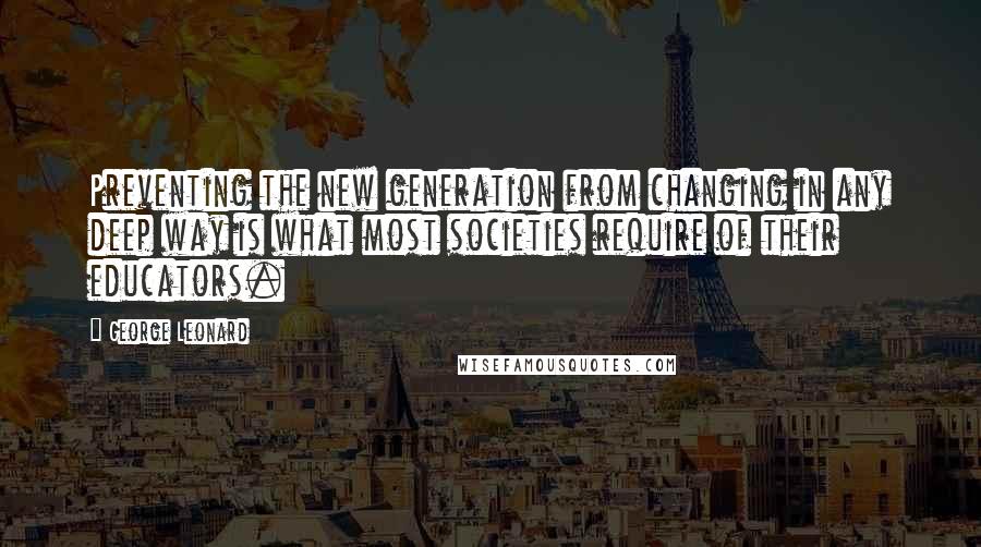 George Leonard Quotes: Preventing the new generation from changing in any deep way is what most societies require of their educators.