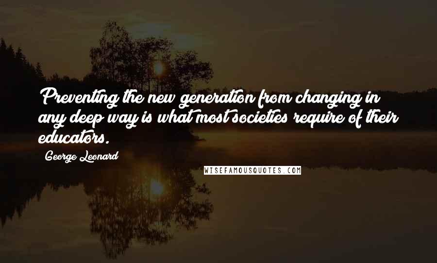 George Leonard Quotes: Preventing the new generation from changing in any deep way is what most societies require of their educators.