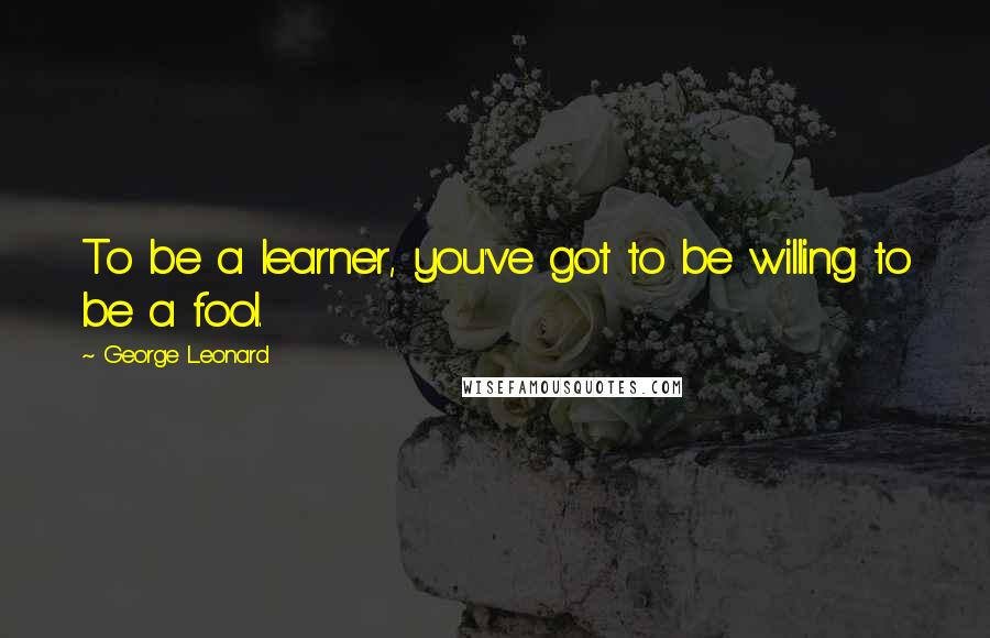 George Leonard Quotes: To be a learner, you've got to be willing to be a fool.