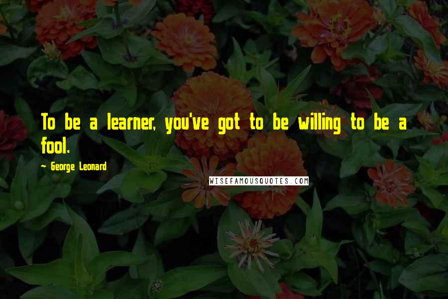 George Leonard Quotes: To be a learner, you've got to be willing to be a fool.