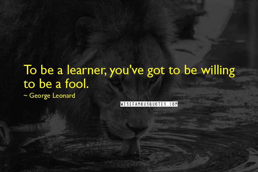 George Leonard Quotes: To be a learner, you've got to be willing to be a fool.