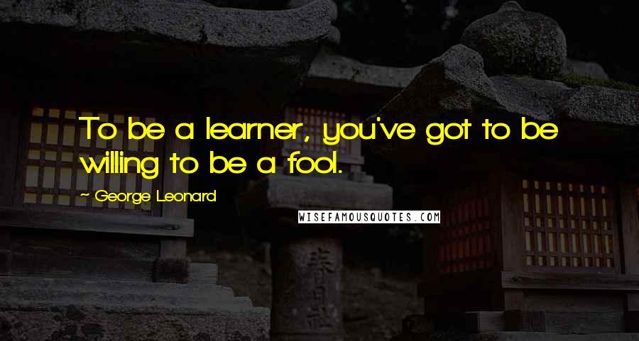 George Leonard Quotes: To be a learner, you've got to be willing to be a fool.