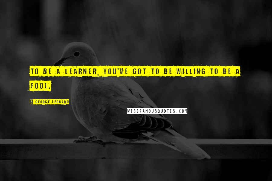 George Leonard Quotes: To be a learner, you've got to be willing to be a fool.